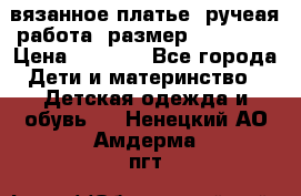 вязанное платье. ручеая работа. размер 116-122. › Цена ­ 4 800 - Все города Дети и материнство » Детская одежда и обувь   . Ненецкий АО,Амдерма пгт